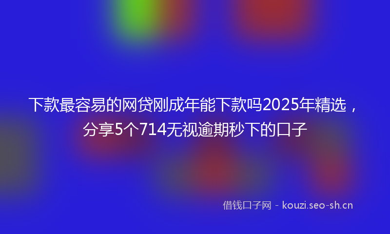 下款最容易的网贷刚成年能下款吗2025年精选，分享5个714无视逾期秒下的口子