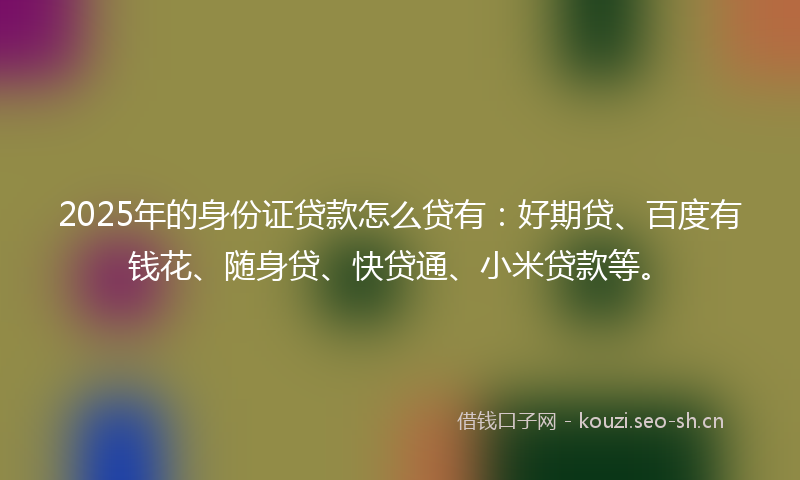 2025年的身份证贷款怎么贷有：好期贷、百度有钱花、随身贷、快贷通、小米贷款等。