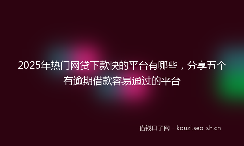 2025年热门网贷下款快的平台有哪些，分享五个有逾期借款容易通过的平台
