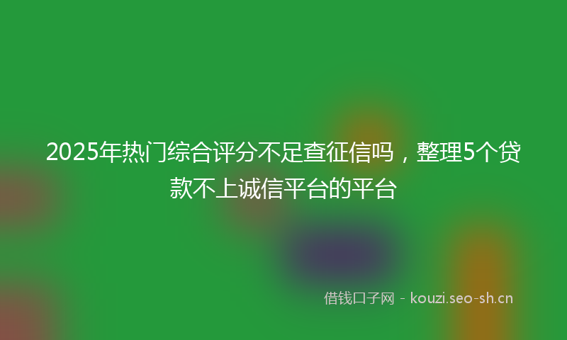2025年热门综合评分不足查征信吗，整理5个贷款不上诚信平台的平台