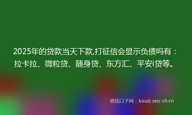 2025年的贷款当天下款,打征信会显示负债吗有：拉卡拉、微粒贷、随身贷、东方汇、平安i贷等。