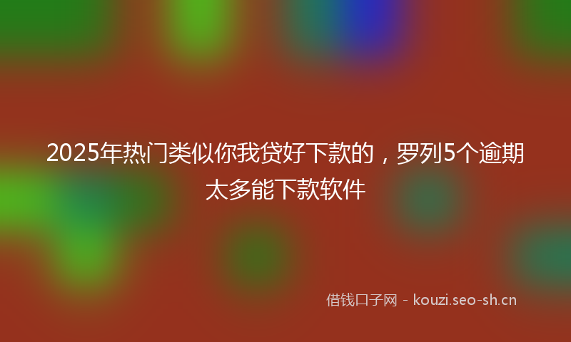 2025年热门类似你我贷好下款的，罗列5个逾期太多能下款软件