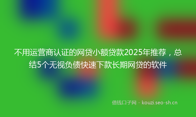 不用运营商认证的网贷小额贷款2025年推荐，总结5个无视负债快速下款长期网贷的软件