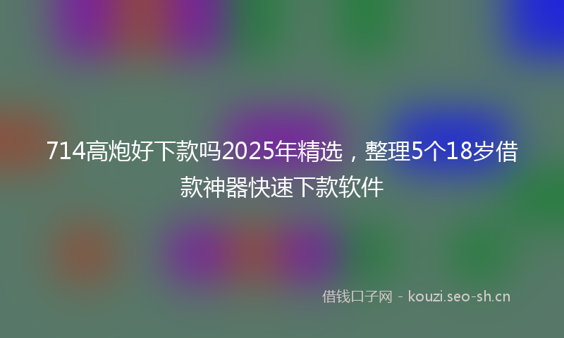 714高炮好下款吗2025年精选，整理5个18岁借款神器快速下款软件