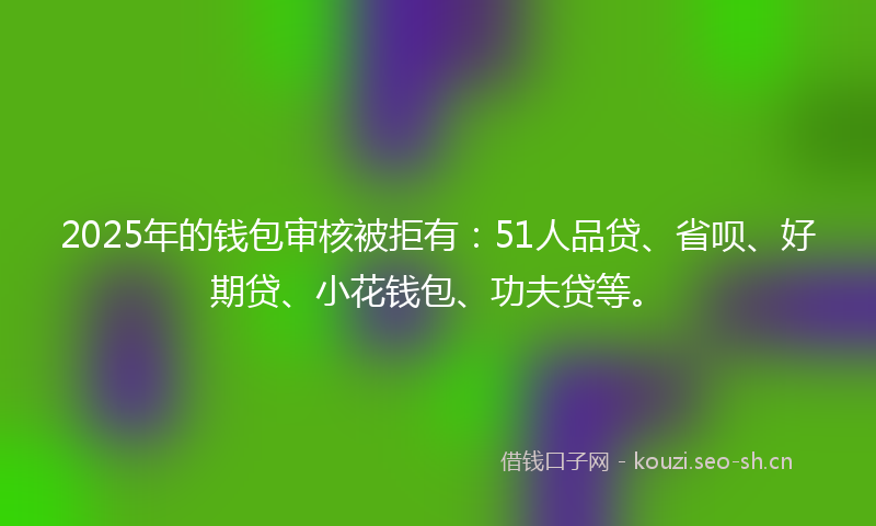 2025年的钱包审核被拒有：51人品贷、省呗、好期贷、小花钱包、功夫贷等。