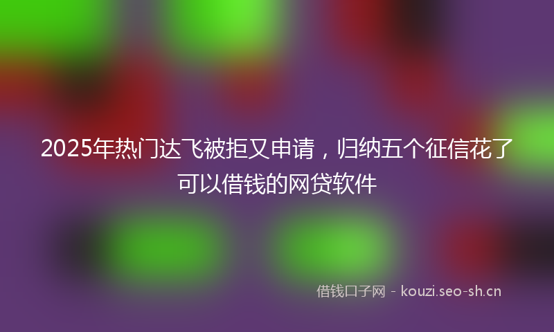 2025年热门达飞被拒又申请,归纳五个征信花了可以借钱的网贷软件