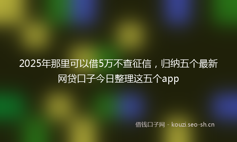 2025年那里可以借5万不查征信，归纳五个最新网贷口子今日整理这五个app