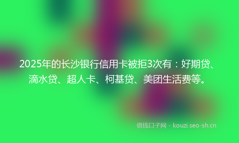 2025年的长沙银行信用卡被拒3次有：好期贷、滴水贷、超人卡、柯基贷、美团生活费等。