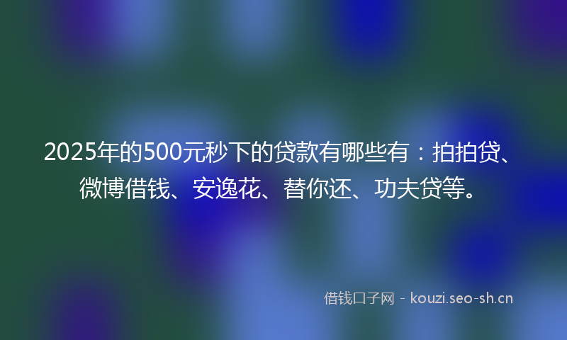 2025年的500元秒下的贷款有哪些有:拍拍贷、微博借钱、安逸花、替你还、功夫贷等。