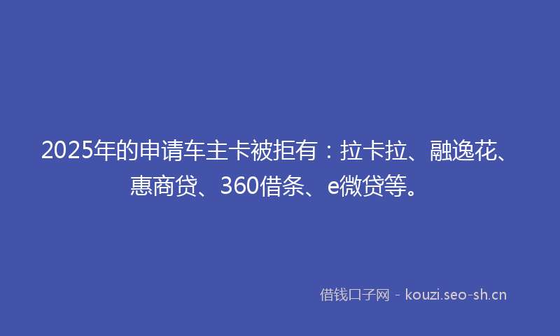 2025年的申请车主卡被拒有:拉卡拉、融逸花、惠商贷、360借条、e微贷等。