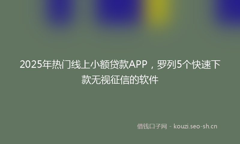 2025年热门线上小额贷款APP，罗列5个快速下款无视征信的软件