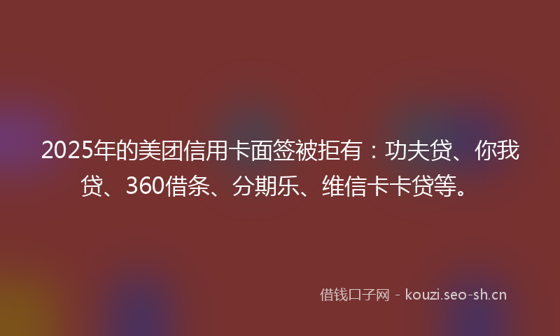 2025年的美团信用卡面签被拒有：功夫贷、你我贷、360借条、分期乐、维信卡卡贷等。