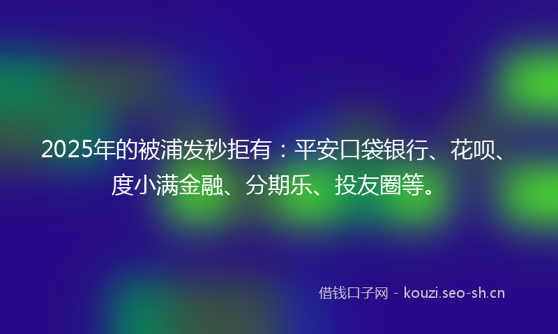 2025年的被浦发秒拒有：平安口袋银行、花呗、度小满金融、分期乐、投友圈等。