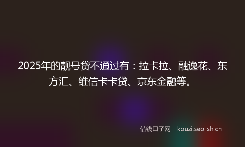 2025年的靓号贷不通过有：拉卡拉、融逸花、东方汇、维信卡卡贷、京东金融等。