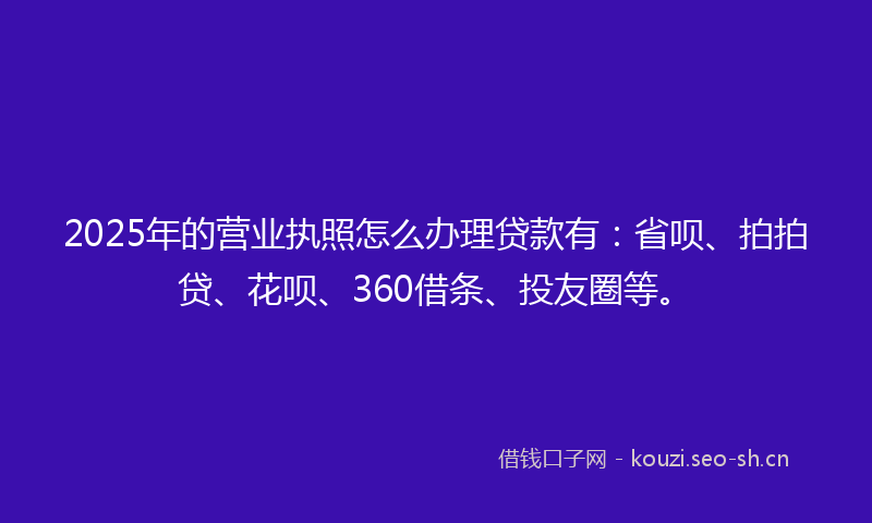 2025年的营业执照怎么办理贷款有：省呗、拍拍贷、花呗、360借条、投友圈等。