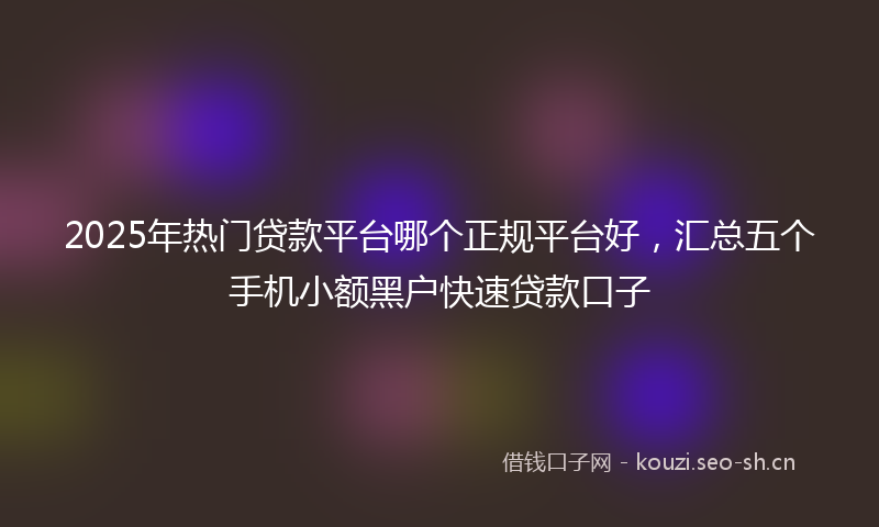 2025年热门贷款平台哪个正规平台好，汇总五个手机小额黑户快速贷款口子