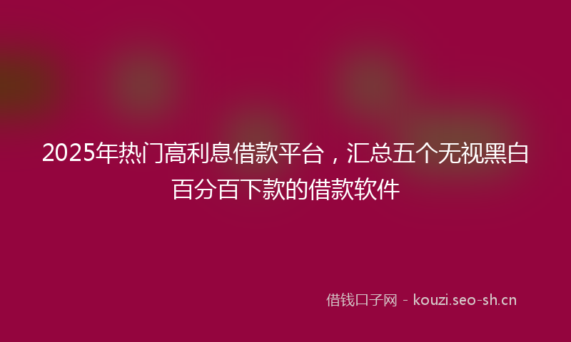 2025年热门高利息借款平台，汇总五个无视黑白百分百下款的借款软件