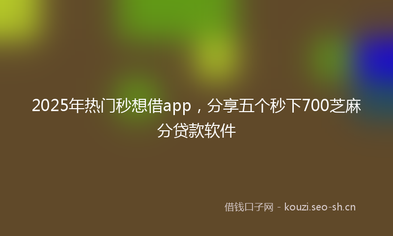 2025年热门秒想借app，分享五个秒下700芝麻分贷款软件