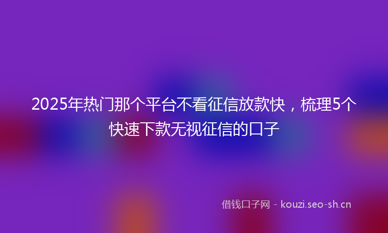 2025年热门那个平台不看征信放款快，梳理5个快速下款无视征信的口子