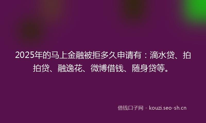 2025年的马上金融被拒多久申请有：滴水贷、拍拍贷、融逸花、微博借钱、随身贷等。