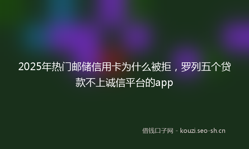 2025年热门邮储信用卡为什么被拒，罗列五个贷款不上诚信平台的app