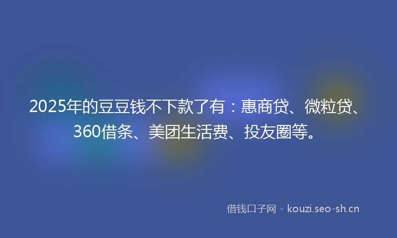 2025年的豆豆钱不下款了有：惠商贷、微粒贷、360借条、美团生活费、投友圈等。