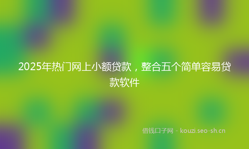 2025年热门网上小额贷款，整合五个简单容易贷款软件