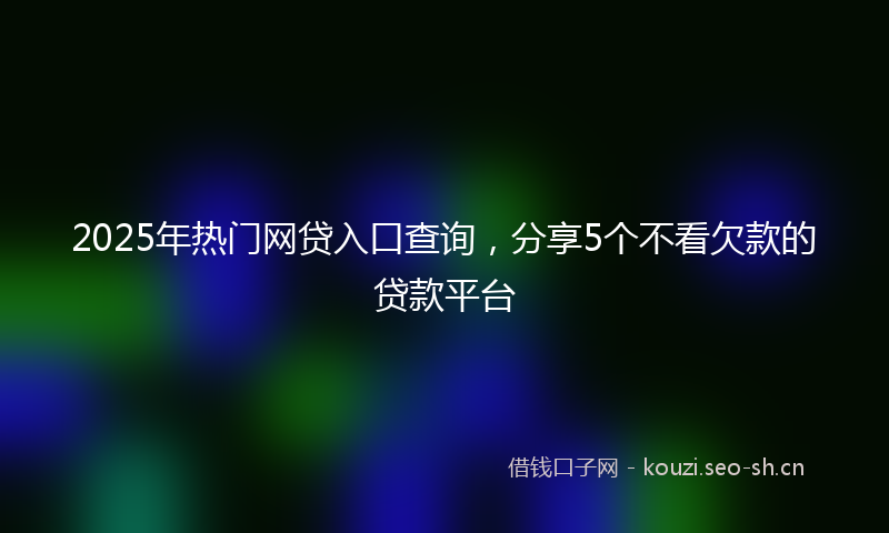 2025年热门网贷入口查询，分享5个不看欠款的贷款平台