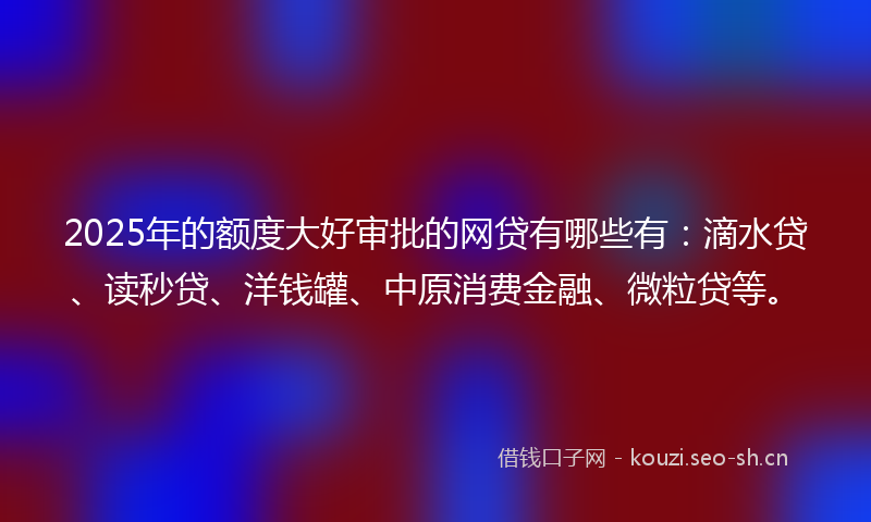 2025年的额度大好审批的网贷有哪些有：滴水贷、读秒贷、洋钱罐、中原消费金融、微粒贷等。