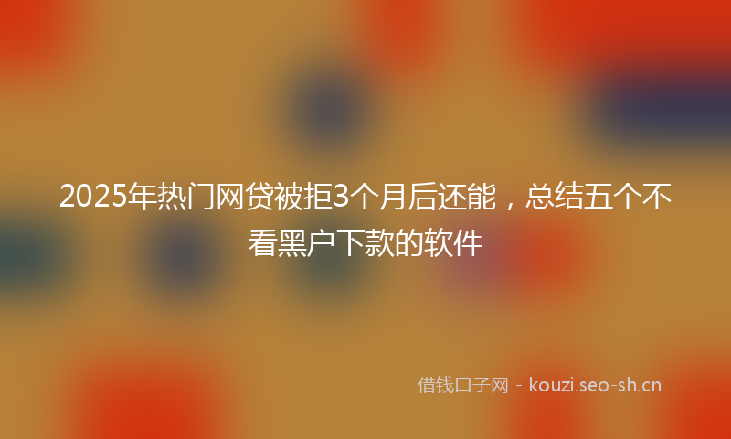 2025年热门网贷被拒3个月后还能，总结五个不看黑户下款的软件