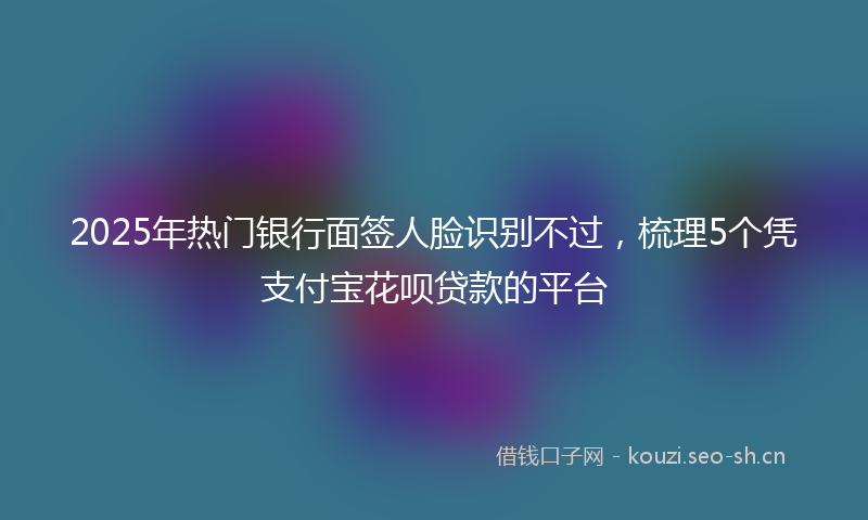 2025年热门银行面签人脸识别不过，梳理5个凭支付宝花呗贷款的平台
