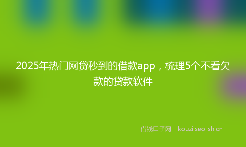 2025年热门网贷秒到的借款app，梳理5个不看欠款的贷款软件