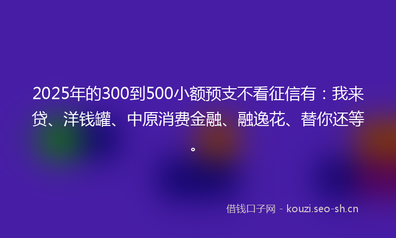 2025年的300到500小额预支不看征信有：我来贷、洋钱罐、中原消费金融、融逸花、替你还等。