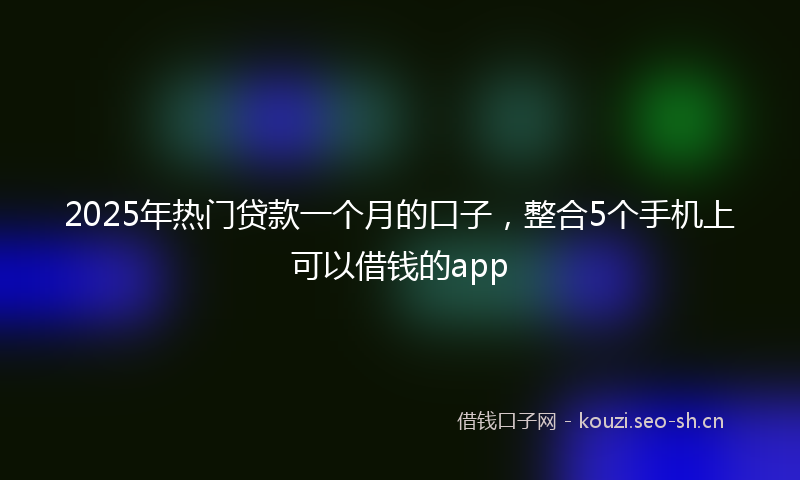 2025年热门贷款一个月的口子，整合5个手机上可以借钱的app