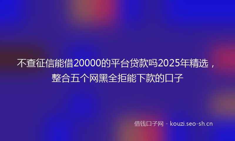 不查征信能借20000的平台贷款吗2025年精选，整合五个网黑全拒能下款的口子