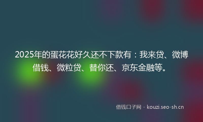 2025年的蛋花花好久还不下款有：我来贷、微博借钱、微粒贷、替你还、京东金融等。