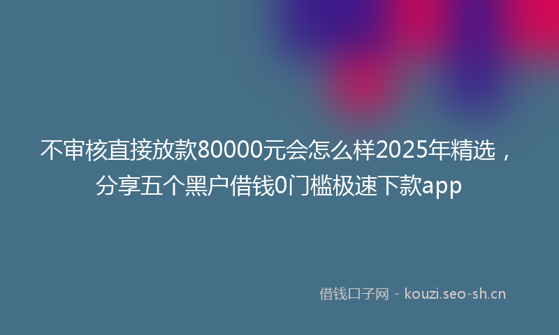 不审核直接放款80000元会怎么样2025年精选，分享五个黑户借钱0门槛极速下款app