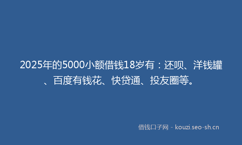 2025年的5000小额借钱18岁有：还呗、洋钱罐、百度有钱花、快贷通、投友圈等。