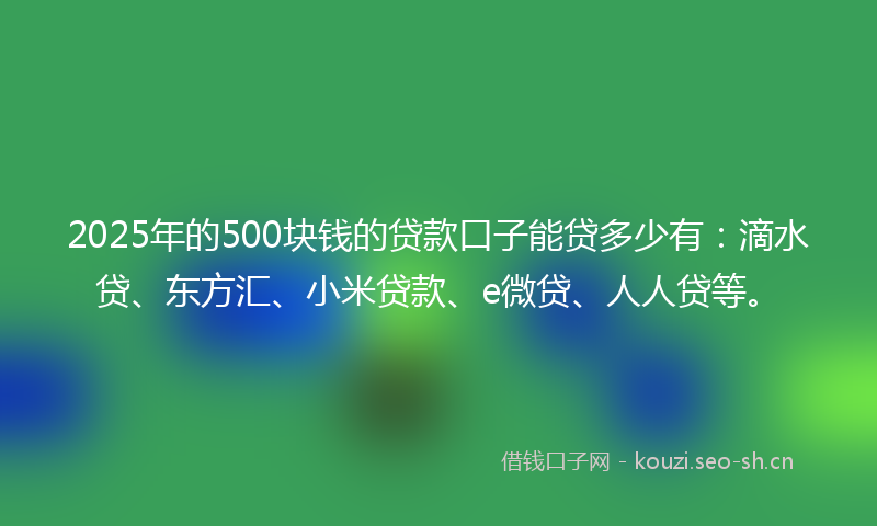 2025年的500块钱的贷款口子能贷多少有：滴水贷、东方汇、小米贷款、e微贷、人人贷等。