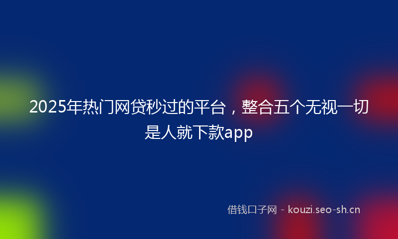 2025年热门网贷秒过的平台，整合五个无视一切是人就下款app