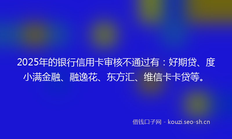 2025年的银行信用卡审核不通过有:好期贷、度小满金融、融逸花、东方汇、维信卡卡贷等。