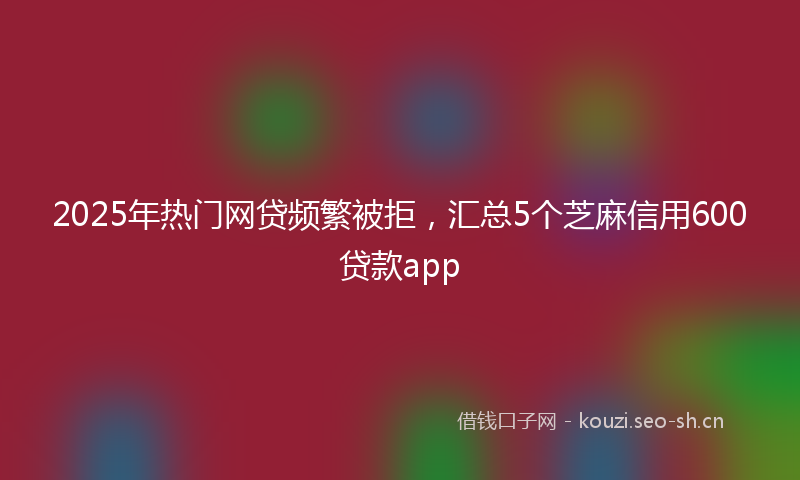 2025年热门网贷频繁被拒，汇总5个芝麻信用600贷款app