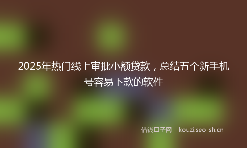 2025年热门线上审批小额贷款，总结五个新手机号容易下款的软件
