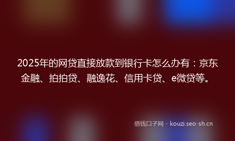 2025年的网贷直接放款到银行卡怎么办有：京东金融、拍拍贷、融逸花、信用卡贷、e微贷等。