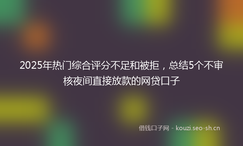 2025年热门综合评分不足和被拒，总结5个不审核夜间直接放款的网贷口子