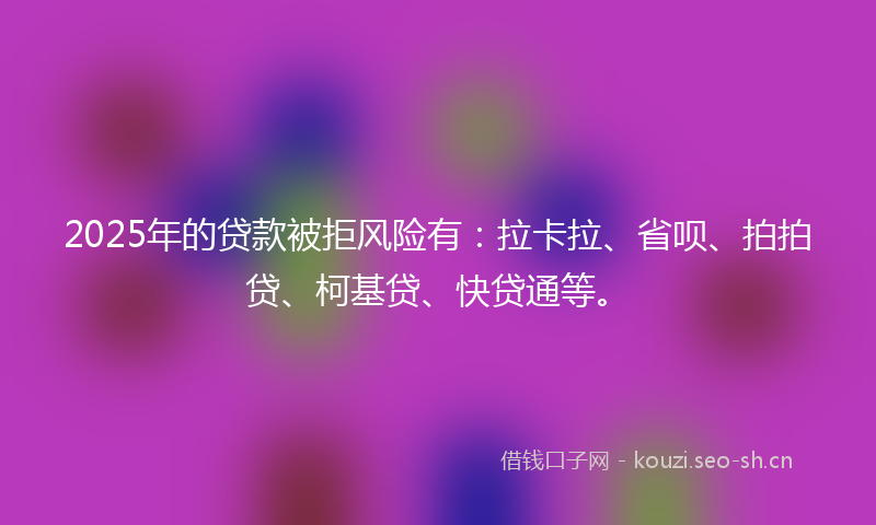 2025年的贷款被拒风险有：拉卡拉、省呗、拍拍贷、柯基贷、快贷通等。