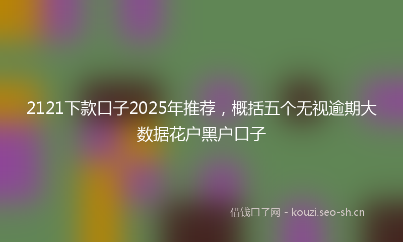 2121下款口子2025年推荐，概括五个无视逾期大数据花户黑户口子