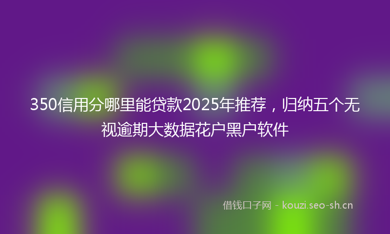 350信用分哪里能贷款2025年推荐，归纳五个无视逾期大数据花户黑户软件