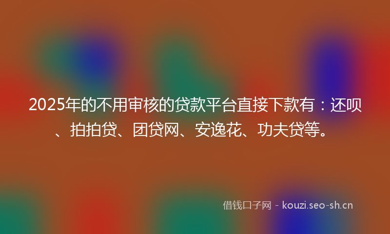 2025年的不用审核的贷款平台直接下款有：还呗、拍拍贷、团贷网、安逸花、功夫贷等。
