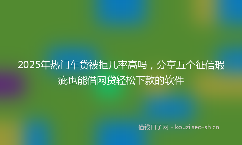 2025年热门车贷被拒几率高吗,分享五个征信瑕疵也能借网贷轻松下款的软件
